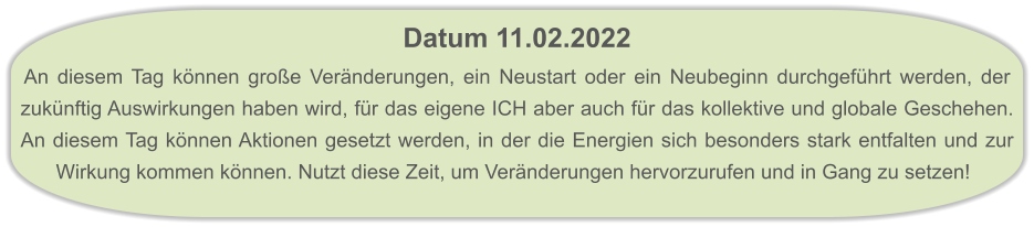 Datum 11.02.2022  An diesem Tag können große Veränderungen, ein Neustart oder ein Neubeginn durchgeführt werden, der zukünftig Auswirkungen haben wird, für das eigene ICH aber auch für das kollektive und globale Geschehen. An diesem Tag können Aktionen gesetzt werden, in der die Energien sich besonders stark entfalten und zur Wirkung kommen können. Nutzt diese Zeit, um Veränderungen hervorzurufen und in Gang zu setzen!