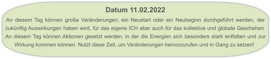 Datum 11.02.2022  An diesem Tag können große Veränderungen, ein Neustart oder ein Neubeginn durchgeführt werden, der zukünftig Auswirkungen haben wird, für das eigene ICH aber auch für das kollektive und globale Geschehen. An diesem Tag können Aktionen gesetzt werden, in der die Energien sich besonders stark entfalten und zur Wirkung kommen können. Nutzt diese Zeit, um Veränderungen hervorzurufen und in Gang zu setzen!